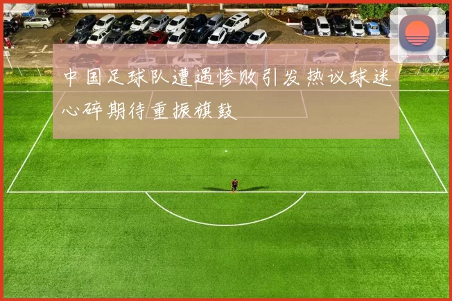中国足球队遭遇惨败引发热议球迷心碎期待重振旗鼓