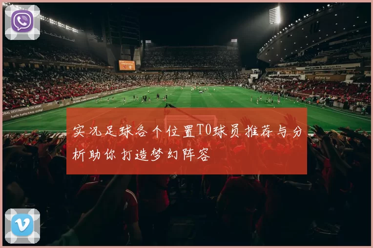 实况足球各个位置T0球员推荐与分析助你打造梦幻阵容