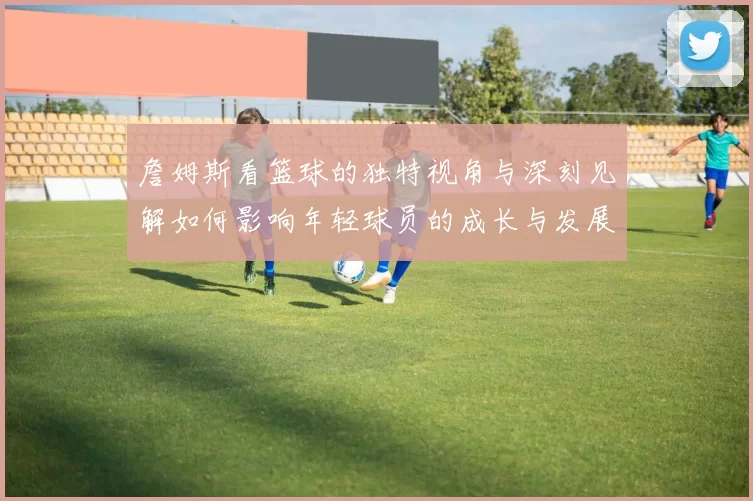 詹姆斯看篮球的独特视角与深刻见解如何影响年轻球员的成长与发展