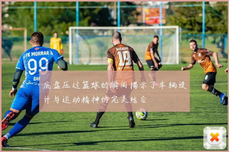 底盘压过篮球的瞬间揭示了车辆设计与运动精神的完美结合