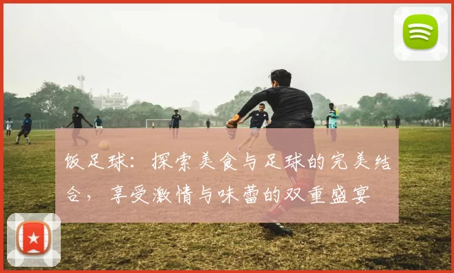 饭足球：探索美食与足球的完美结合，享受激情与味蕾的双重盛宴