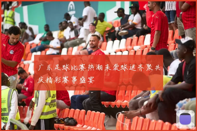 广东足球比赛热潮来袭球迷齐聚共庆精彩赛事盛宴